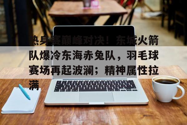 雷速直播-热身赛巅峰对决！东城火箭队爆冷东海赤兔队，羽毛球赛场再起波澜；精神属性拉满(孙颖莎说世乒赛前2轮最容易爆冷)
