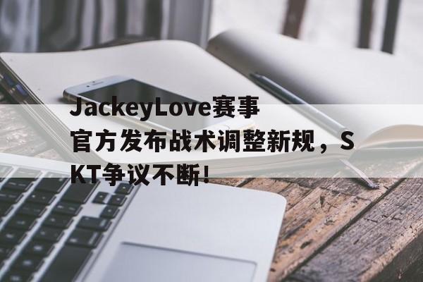雷速-JackeyLove赛事官方发布战术调整新规，SKT争议不断！的简单介绍